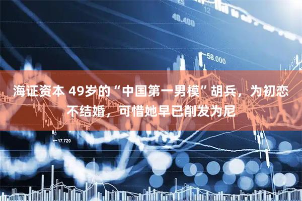 海证资本 49岁的“中国第一男模”胡兵，为初恋不结婚，可惜她早已削发为尼