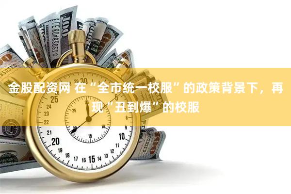 金股配资网 在“全市统一校服”的政策背景下，再现“丑到爆”的校服