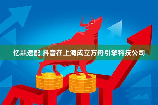 忆融速配 抖音在上海成立方舟引擎科技公司