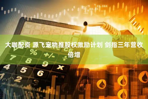 大咖配资 源飞宠物推股权激励计划 剑指三年营收倍增