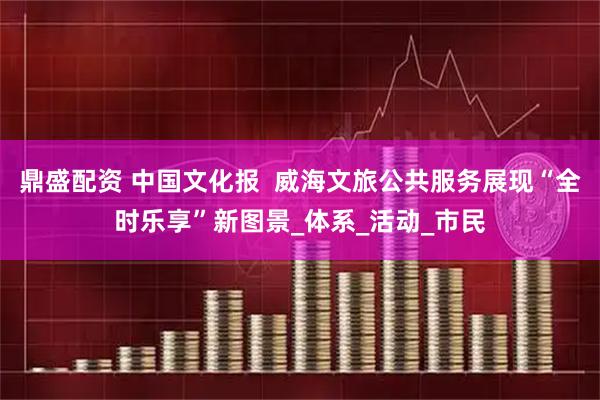 鼎盛配资 中国文化报  威海文旅公共服务展现“全时乐享”新图景_体系_活动_市民