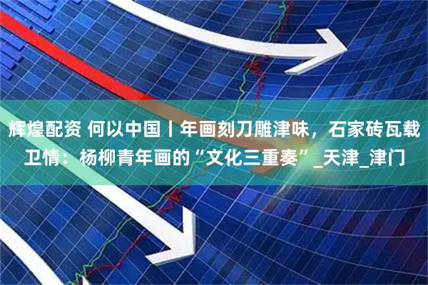 辉煌配资 何以中国丨年画刻刀雕津味，石家砖瓦载卫情：杨柳青年画的“文化三重奏”_天津_津门