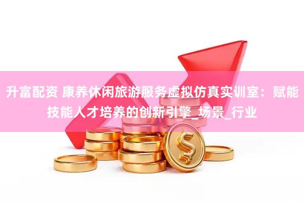 升富配资 康养休闲旅游服务虚拟仿真实训室：赋能技能人才培养的创新引擎_场景_行业