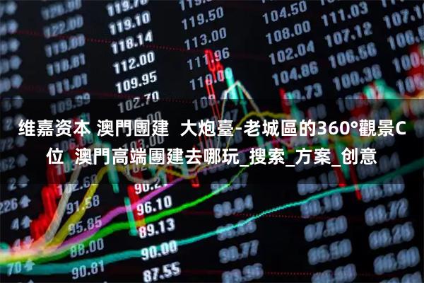 维嘉资本 澳門團建  大炮臺-老城區的360°觀景C位  澳門高端團建去哪玩_搜索_方案_创意