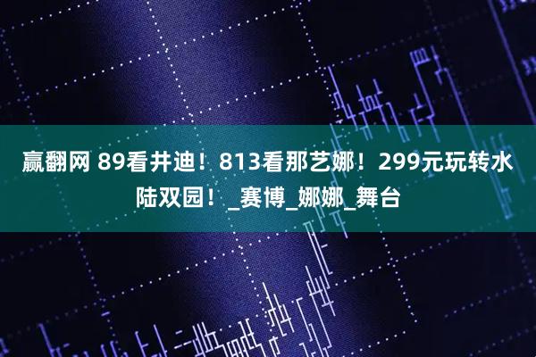 赢翻网 89看井迪！813看那艺娜！299元玩转水陆双园！_赛博_娜娜_舞台
