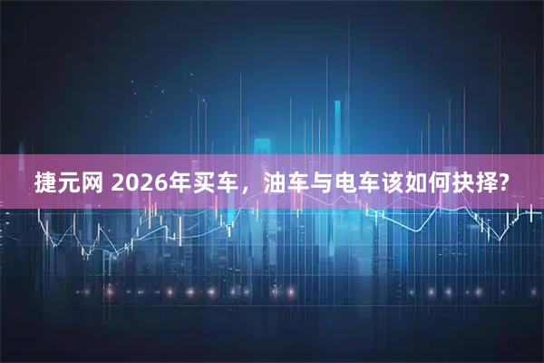 捷元网 2026年买车，油车与电车该如何抉择?