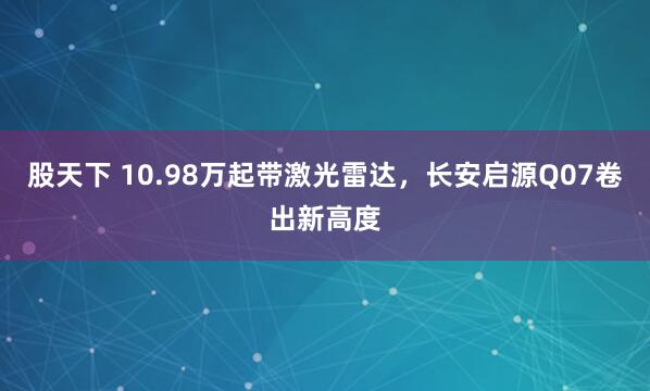 股天下 10.98万起带激光雷达，长安启源Q07卷出新高度