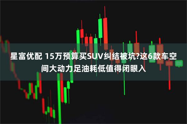 星富优配 15万预算买SUV纠结被坑?这6款车空间大动力足油耗低值得闭眼入