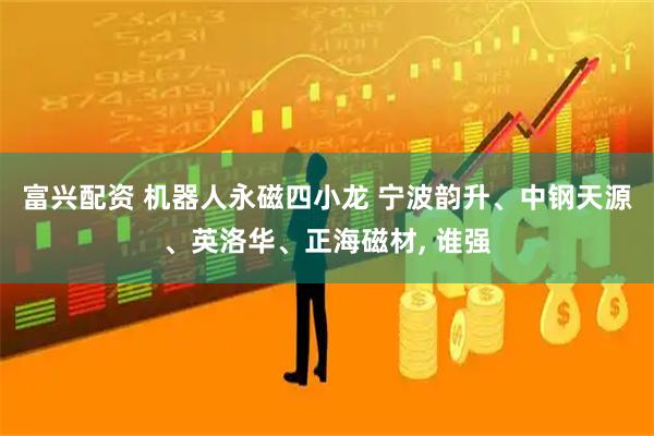 富兴配资 机器人永磁四小龙 宁波韵升、中钢天源、英洛华、正海磁材, 谁强
