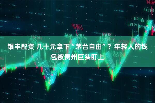 银丰配资 几十元拿下“茅台自由”？年轻人的钱包被贵州巨头盯上