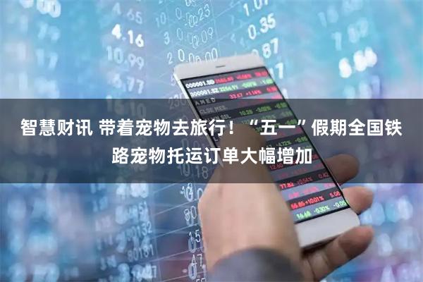 智慧财讯 带着宠物去旅行！“五一”假期全国铁路宠物托运订单大幅增加