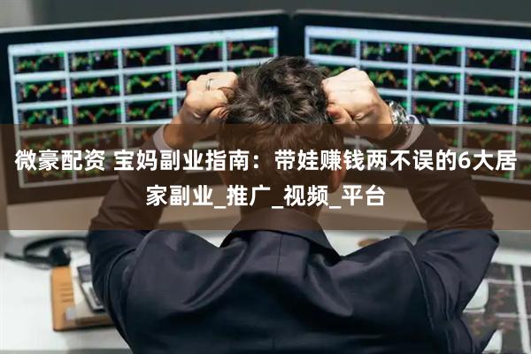 微豪配资 宝妈副业指南：带娃赚钱两不误的6大居家副业_推广_视频_平台