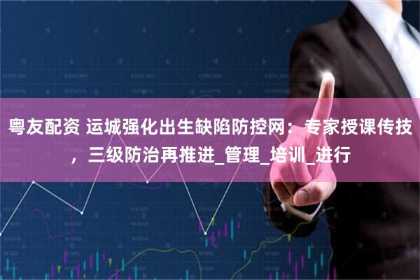 粤友配资 运城强化出生缺陷防控网：专家授课传技，三级防治再推进_管理_培训_进行