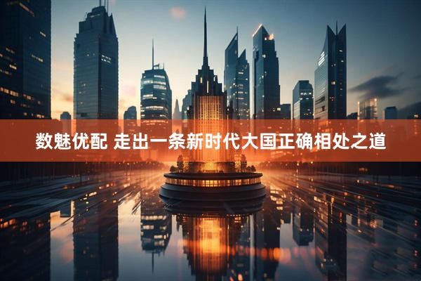数魅优配 走出一条新时代大国正确相处之道