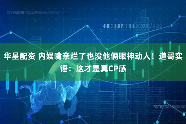华星配资 内娱嘴亲烂了也没他俩眼神动人！道哥实锤：这才是真CP感