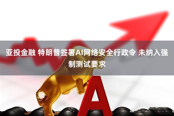 亚投金融 特朗普签署AI网络安全行政令 未纳入强制测试要求