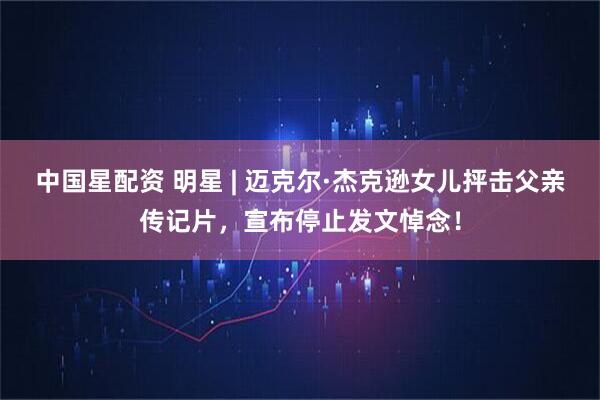 中国星配资 明星 | 迈克尔·杰克逊女儿抨击父亲传记片，宣布停止发文悼念！