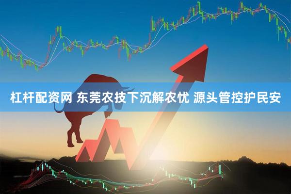 杠杆配资网 东莞农技下沉解农忧 源头管控护民安