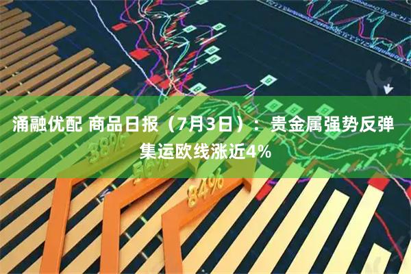 涌融优配 商品日报（7月3日）：贵金属强势反弹 集运欧线涨近4%