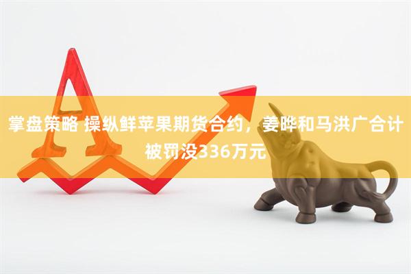 掌盘策略 操纵鲜苹果期货合约，姜晔和马洪广合计被罚没336万元