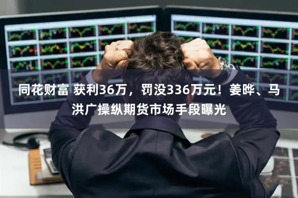同花财富 获利36万，罚没336万元！姜晔、马洪广操纵期货市场手段曝光