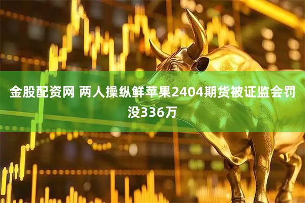 金股配资网 两人操纵鲜苹果2404期货被证监会罚没336万
