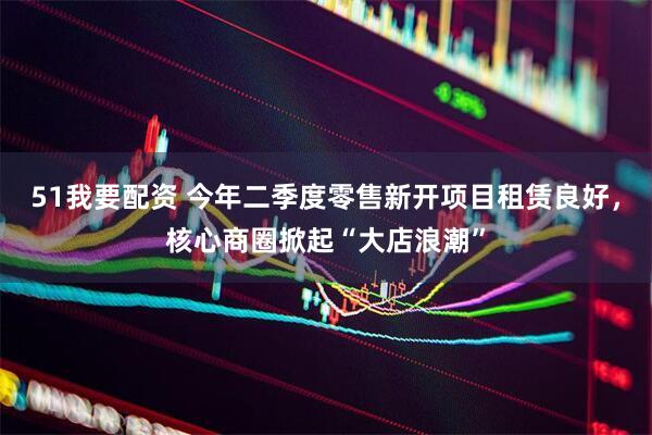 51我要配资 今年二季度零售新开项目租赁良好，核心商圈掀起“大店浪潮”