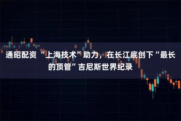 通昭配资 “上海技术”助力，在长江底创下“最长的顶管”吉尼斯世界纪录