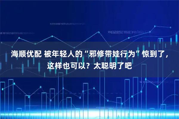海顺优配 被年轻人的“邪修带娃行为”惊到了，这样也可以？太聪明了吧