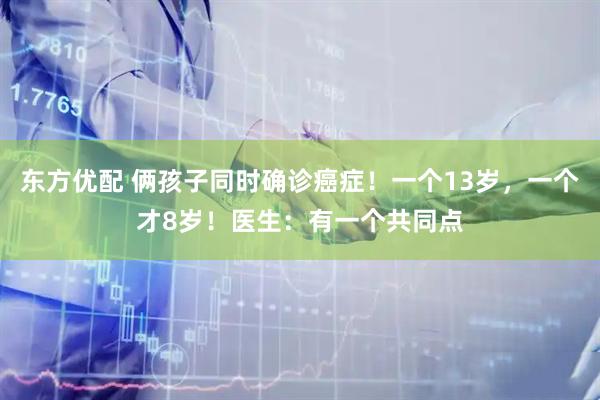 东方优配 俩孩子同时确诊癌症！一个13岁，一个才8岁！医生：有一个共同点